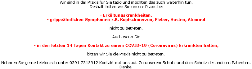 Wir sind in der Praxis für Sie tätig und möchten das auch weiterhin tun. Deshalb bitten wir Sie unsere Praxis bei - Erkältungskrankheiten, - grippeähnlichen Symptomen z.B. Kopfschmerzen, Fieber, Husten, Atemnot nicht zu betreten. Auch wenn Sie - in den letzten 14 Tagen Kontakt zu einem COVID-19 (Coronavirus) Erkrankten hatten, bitten wir Sie die Praxis nicht zu betreten. Nehmen Sie gerne telefonisch unter 0391 7315912 Kontakt mit uns auf. Zu unserem Schutz und dem Schutz der anderen Patienten. Danke.